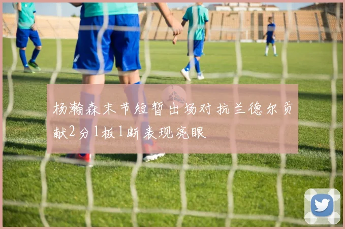 杨瀚森末节短暂出场对抗兰德尔贡献2分1板1断表现亮眼