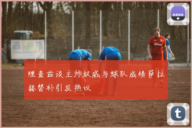 理查兹谈主帅权威与球队成绩萨拉赫替补引发热议