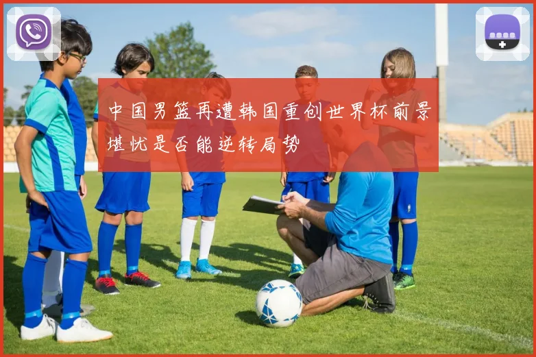 中国男篮再遭韩国重创世界杯前景堪忧是否能逆转局势