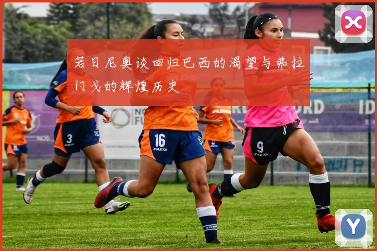 若日尼奥谈回归巴西的渴望与弗拉门戈的辉煌历史