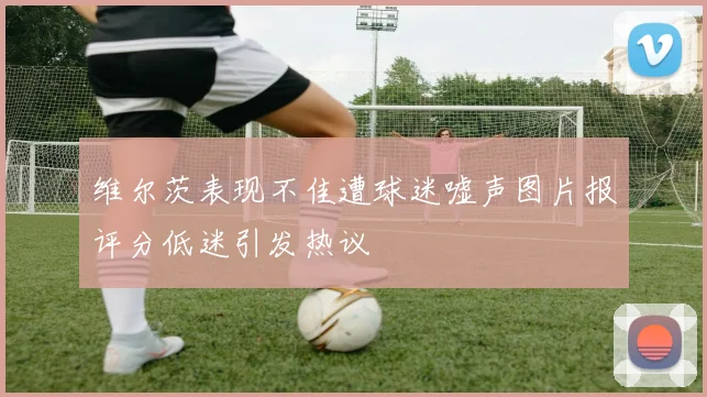 维尔茨表现不佳遭球迷嘘声图片报评分低迷引发热议