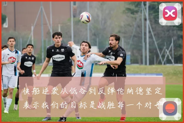 快船逆袭从低谷到反弹伦纳德坚定表示我们的目标是战胜每一个对手