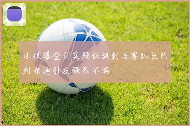 法媒曝登贝莱疑似讽刺马赛队长巴列尔迪引发强烈不满