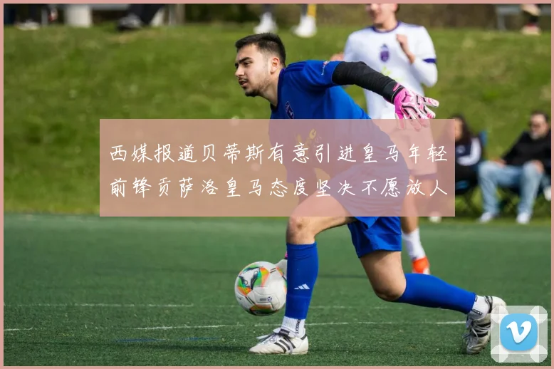 西媒报道贝蒂斯有意引进皇马年轻前锋贡萨洛皇马态度坚决不愿放人