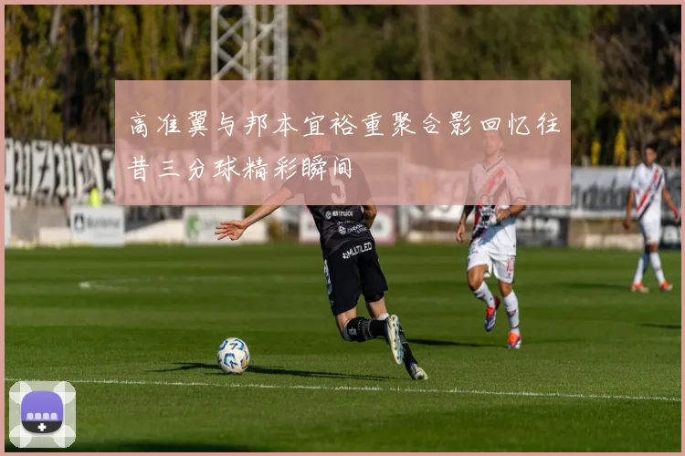 高准翼与邦本宜裕重聚合影回忆往昔三分球精彩瞬间