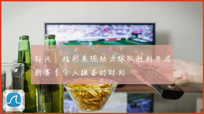 孙兴慜精彩表现助力球队胜利开启新赛季令人振奋的时刻