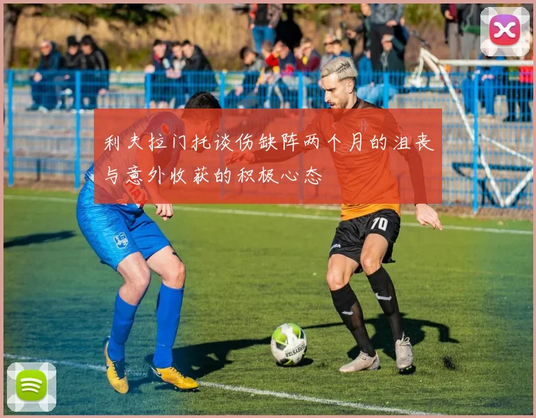 利夫拉门托谈伤缺阵两个月的沮丧与意外收获的积极心态