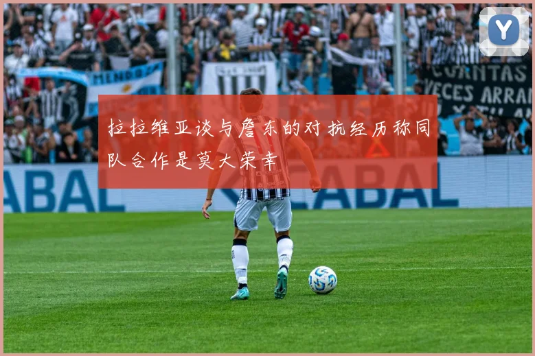 拉拉维亚谈与詹东的对抗经历称同队合作是莫大荣幸
