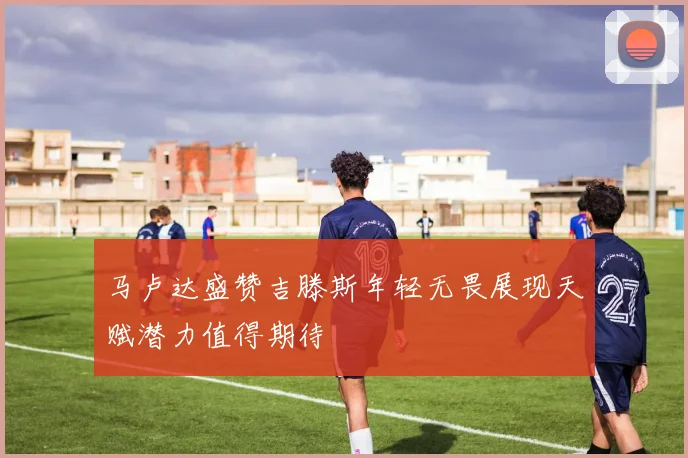 马卢达盛赞吉滕斯年轻无畏展现天赋潜力值得期待