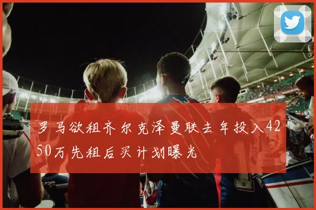 罗马欲租齐尔克泽曼联去年投入4250万先租后买计划曝光