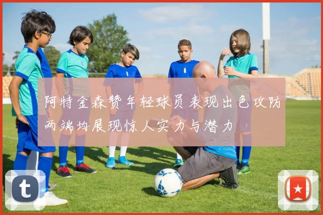 阿特金森赞年轻球员表现出色攻防两端均展现惊人实力与潜力