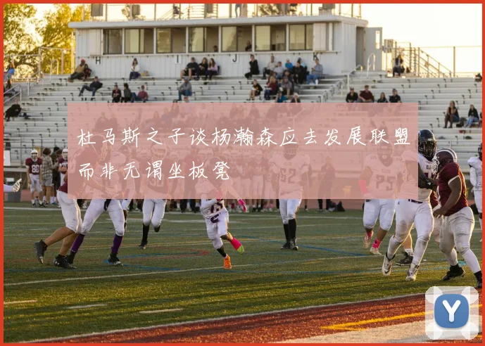 杜马斯之子谈杨瀚森应去发展联盟而非无谓坐板凳