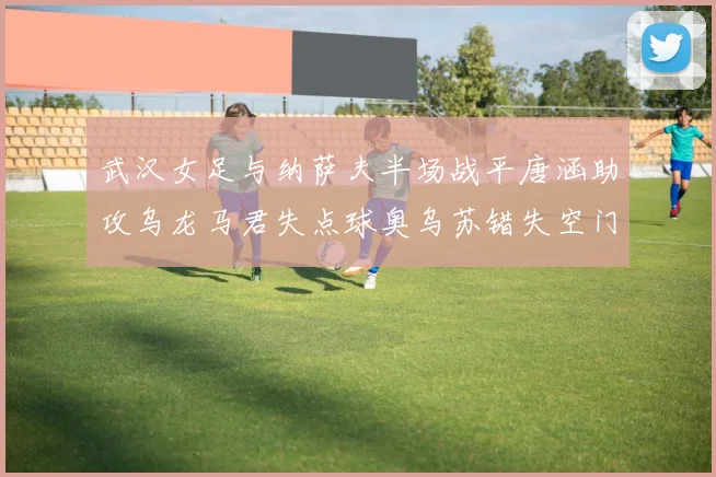 武汉女足与纳萨夫半场战平唐涵助攻乌龙马君失点球奥乌苏错失空门良机